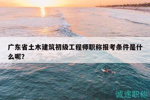 广东省土木建筑初级工程师职称报考条件是什么呢？