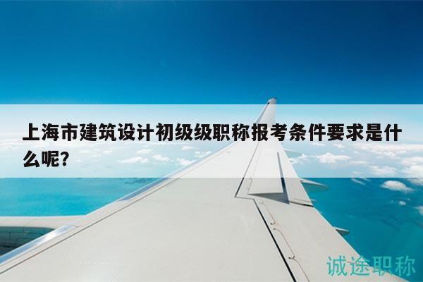上海市建筑设计初级级职称报考条件要求是什么呢？
