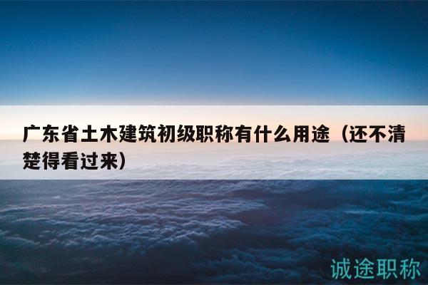 广东省土木建筑初级职称有什么用途（还不清楚得看过来）