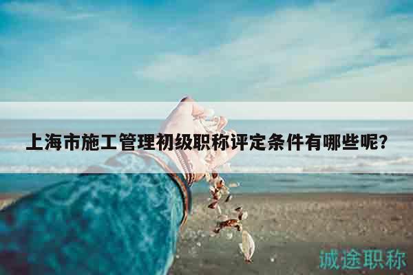 上海市施工管理初级职称评定条件有哪些呢？