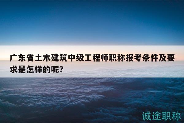 广东省土木建筑中级工程师职称报考条件及要求是怎样的呢？