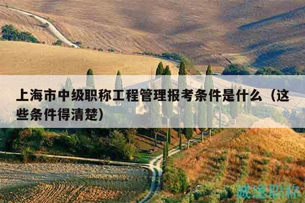 上海市中级职称工程管理报考条件是什么（这些条件得清楚）