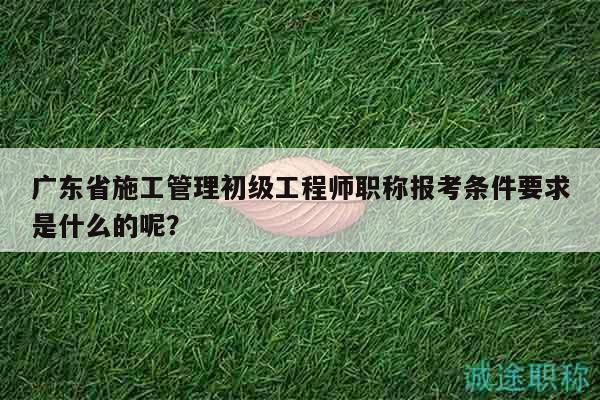 广东省施工管理初级工程师职称报考条件要求是什么的呢？