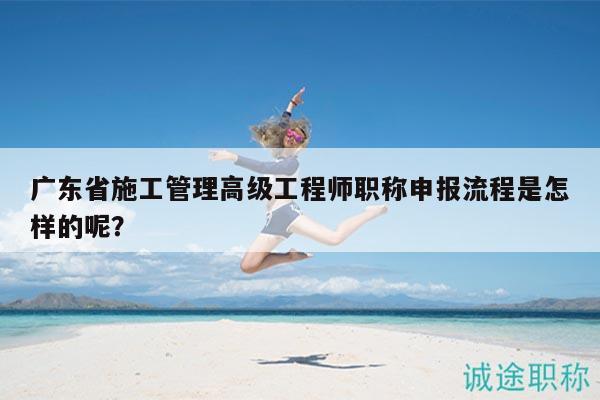 广东省施工管理高级工程师职称申报流程是怎样的呢？