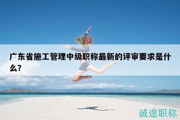 广东省施工管理中级职称最新的评审要求是什么？