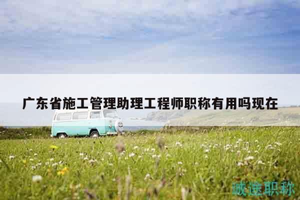广东省施工管理助理工程师职称有用吗现在
