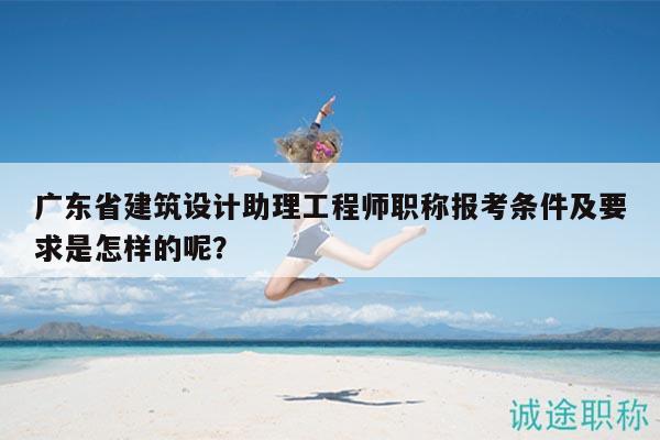 广东省建筑设计助理工程师职称报考条件及要求是怎样的呢？