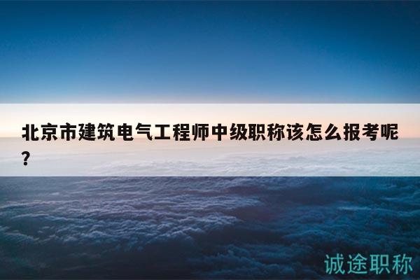 北京市建筑电气工程师中级职称该怎么报考呢？