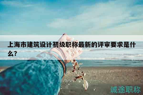 上海市建筑设计初级职称最新的评审要求是什么？