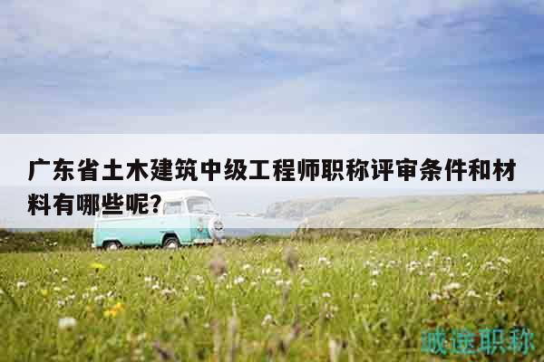 广东省土木建筑中级工程师职称评审条件和材料有哪些呢？