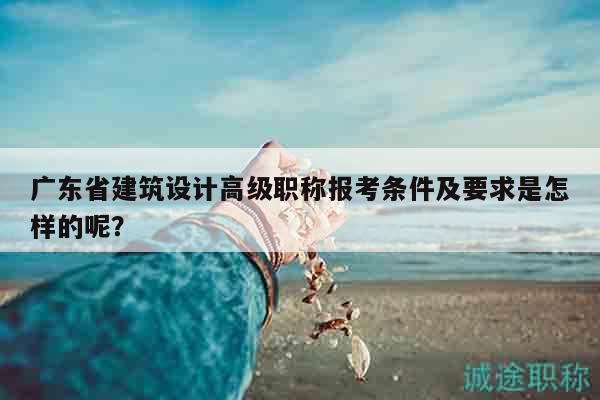 广东省建筑设计高级职称报考条件及要求是怎样的呢？
