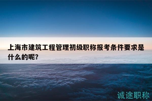 上海市建筑工程管理初级职称报考条件要求是什么的呢？