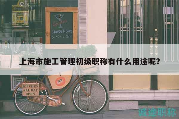 上海市施工管理初级职称有什么用途呢？