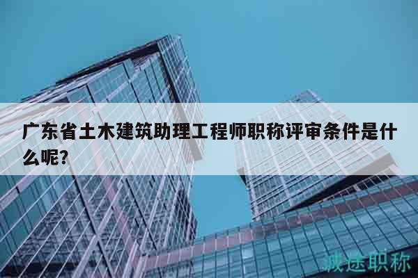 广东省土木建筑助理工程师职称评审条件是什么呢？