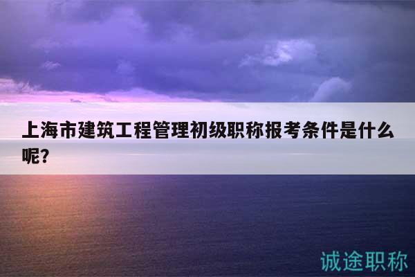 上海市建筑工程管理初级职称报考条件是什么呢？