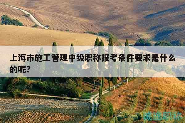 上海市施工管理中级职称报考条件要求是什么的呢？