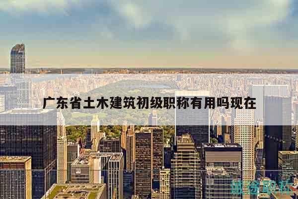 广东省土木建筑初级职称有用吗现在