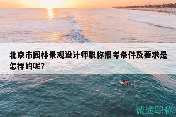 北京市园林景观设计师职称报考条件及要求是怎样的呢？