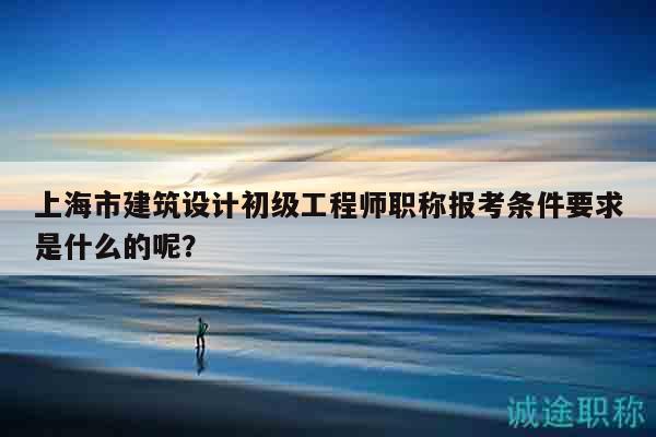 上海市建筑设计初级工程师职称报考条件要求是什么的呢？
