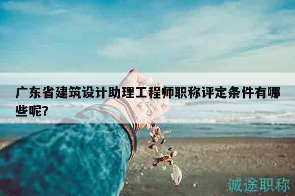 广东省建筑设计助理工程师职称评定条件有哪些呢？