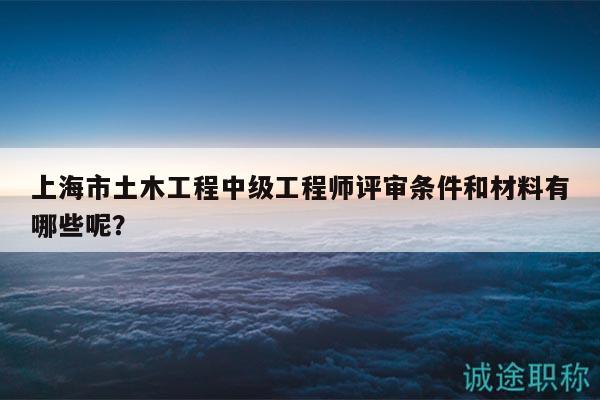 上海市土木工程中级工程师评审条件和材料有哪些呢？