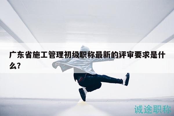 广东省施工管理初级职称最新的评审要求是什么？
