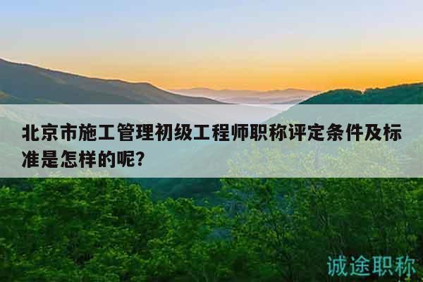 北京市施工管理初级工程师职称评定条件及标准是怎样的呢？