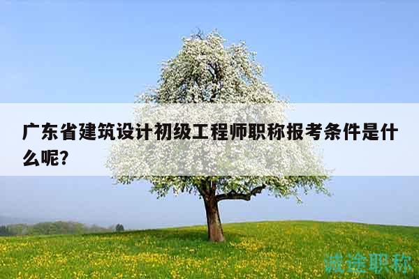 广东省建筑设计初级工程师职称报考条件是什么呢？