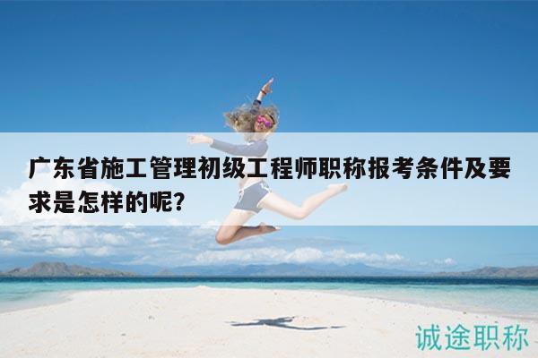 广东省施工管理初级工程师职称报考条件及要求是怎样的呢？