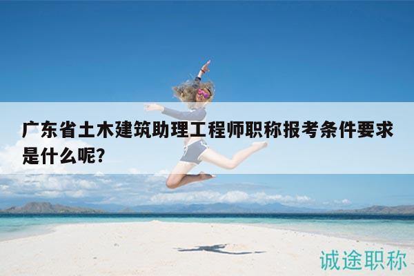 广东省土木建筑助理工程师职称报考条件要求是什么呢？