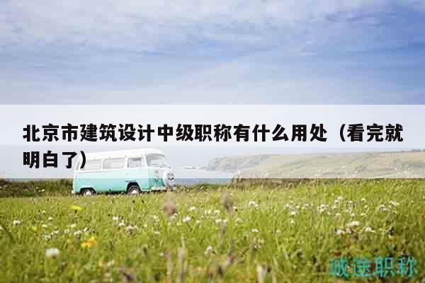 北京市建筑设计中级职称有什么用处（看完就明白了）