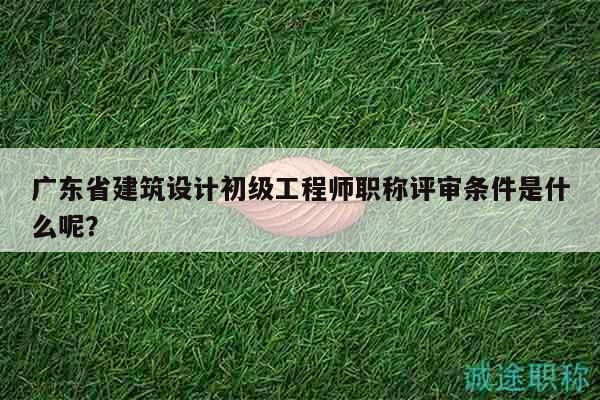 广东省建筑设计初级工程师职称评审条件是什么呢？