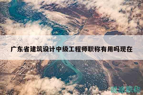 广东省建筑设计中级工程师职称有用吗现在