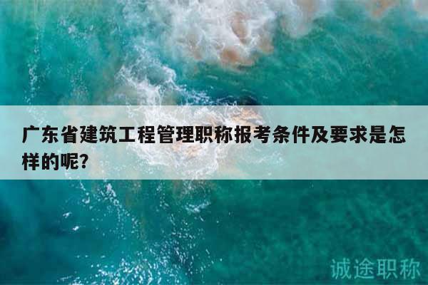 广东省建筑工程管理职称报考条件及要求是怎样的呢？