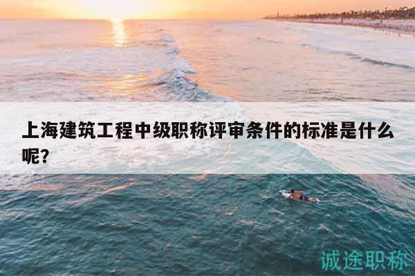 上海建筑工程中级职称评审条件的标准是什么呢？