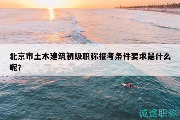北京市土木建筑初级职称报考条件要求是什么呢？
