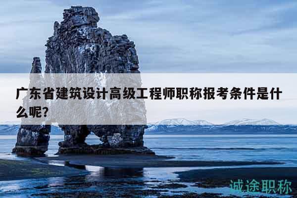 广东省建筑设计高级工程师职称报考条件是什么呢？