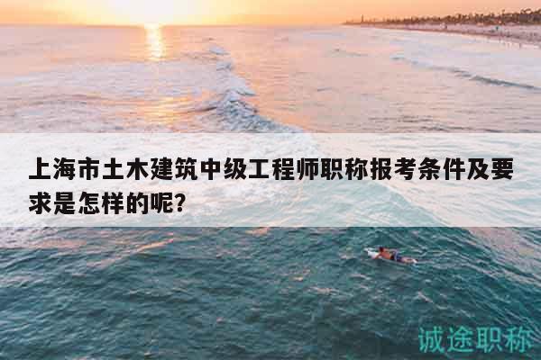 上海市土木建筑中级工程师职称报考条件及要求是怎样的呢？