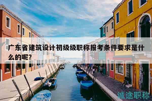广东省建筑设计初级级职称报考条件要求是什么的呢？