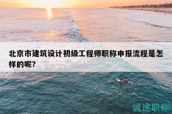 北京市建筑设计初级工程师职称申报流程是怎样的呢？