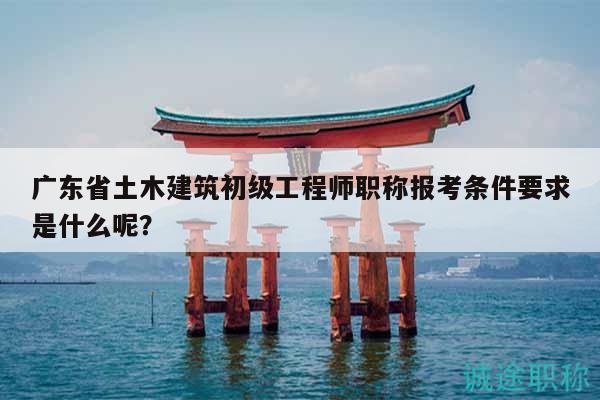 广东省土木建筑初级工程师职称报考条件要求是什么呢？