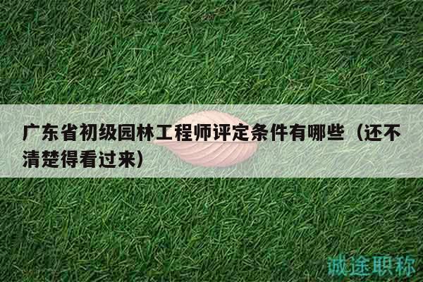 广东省初级园林工程师评定条件有哪些（还不清楚得看过来）