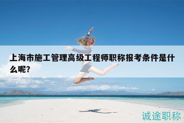 上海市施工管理高级工程师职称报考条件是什么呢？