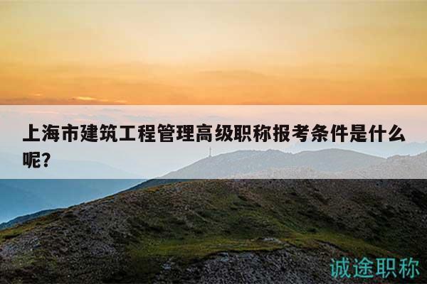 上海市建筑工程管理高级职称报考条件是什么呢？