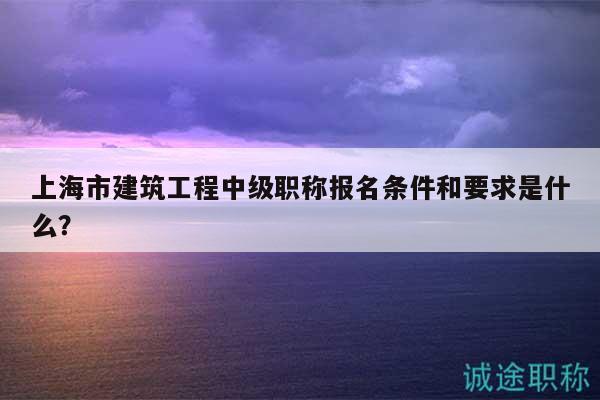 上海市建筑工程中级职称报名条件和要求是什么？