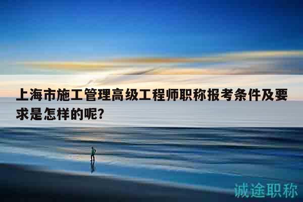 上海市施工管理高级工程师职称报考条件及要求是怎样的呢？