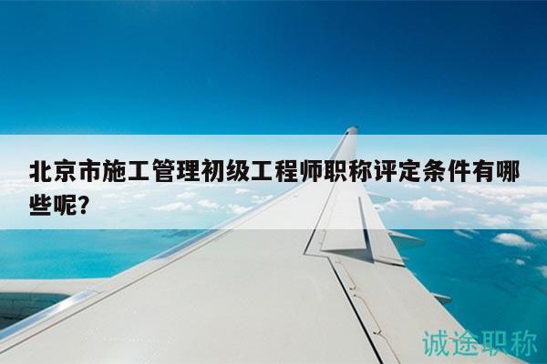 北京市施工管理初级工程师职称评定条件有哪些呢？