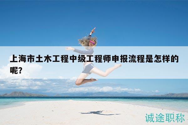 上海市土木工程中级工程师申报流程是怎样的呢？