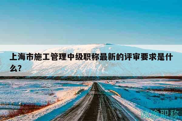 上海市施工管理中级职称最新的评审要求是什么？