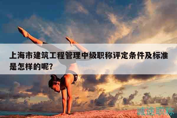 上海市建筑工程管理中级职称评定条件及标准是怎样的呢？